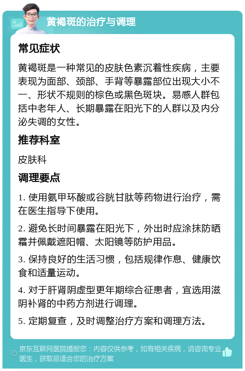 黄褐斑的治疗与调理 常见症状 黄褐斑是一种常见的皮肤色素沉着性疾病，主要表现为面部、颈部、手背等暴露部位出现大小不一、形状不规则的棕色或黑色斑块。易感人群包括中老年人、长期暴露在阳光下的人群以及内分泌失调的女性。 推荐科室 皮肤科 调理要点 1. 使用氨甲环酸或谷胱甘肽等药物进行治疗，需在医生指导下使用。 2. 避免长时间暴露在阳光下，外出时应涂抹防晒霜并佩戴遮阳帽、太阳镜等防护用品。 3. 保持良好的生活习惯，包括规律作息、健康饮食和适量运动。 4. 对于肝肾阴虚型更年期综合征患者，宜选用滋阴补肾的中药方剂进行调理。 5. 定期复查，及时调整治疗方案和调理方法。