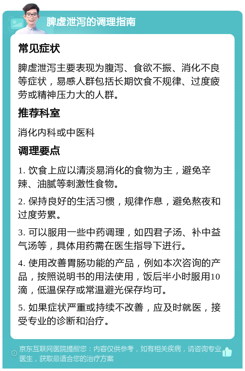 脾虚泄泻的调理指南 常见症状 脾虚泄泻主要表现为腹泻、食欲不振、消化不良等症状，易感人群包括长期饮食不规律、过度疲劳或精神压力大的人群。 推荐科室 消化内科或中医科 调理要点 1. 饮食上应以清淡易消化的食物为主，避免辛辣、油腻等刺激性食物。 2. 保持良好的生活习惯，规律作息，避免熬夜和过度劳累。 3. 可以服用一些中药调理，如四君子汤、补中益气汤等，具体用药需在医生指导下进行。 4. 使用改善胃肠功能的产品，例如本次咨询的产品，按照说明书的用法使用，饭后半小时服用10滴，低温保存或常温避光保存均可。 5. 如果症状严重或持续不改善，应及时就医，接受专业的诊断和治疗。