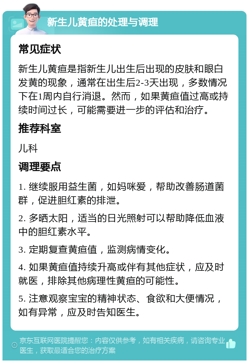 新生儿黄疸的处理与调理 常见症状 新生儿黄疸是指新生儿出生后出现的皮肤和眼白发黄的现象，通常在出生后2-3天出现，多数情况下在1周内自行消退。然而，如果黄疸值过高或持续时间过长，可能需要进一步的评估和治疗。 推荐科室 儿科 调理要点 1. 继续服用益生菌，如妈咪爱，帮助改善肠道菌群，促进胆红素的排泄。 2. 多晒太阳，适当的日光照射可以帮助降低血液中的胆红素水平。 3. 定期复查黄疸值，监测病情变化。 4. 如果黄疸值持续升高或伴有其他症状，应及时就医，排除其他病理性黄疸的可能性。 5. 注意观察宝宝的精神状态、食欲和大便情况，如有异常，应及时告知医生。