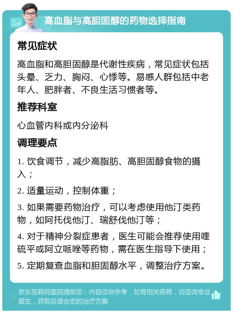 高血脂与高胆固醇的药物选择指南 常见症状 高血脂和高胆固醇是代谢性疾病，常见症状包括头晕、乏力、胸闷、心悸等。易感人群包括中老年人、肥胖者、不良生活习惯者等。 推荐科室 心血管内科或内分泌科 调理要点 1. 饮食调节，减少高脂肪、高胆固醇食物的摄入； 2. 适量运动，控制体重； 3. 如果需要药物治疗，可以考虑使用他汀类药物，如阿托伐他汀、瑞舒伐他汀等； 4. 对于精神分裂症患者，医生可能会推荐使用喹硫平或阿立哌唑等药物，需在医生指导下使用； 5. 定期复查血脂和胆固醇水平，调整治疗方案。