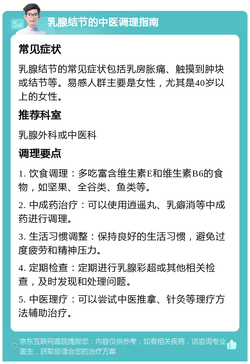 乳腺结节的中医调理指南 常见症状 乳腺结节的常见症状包括乳房胀痛、触摸到肿块或结节等。易感人群主要是女性，尤其是40岁以上的女性。 推荐科室 乳腺外科或中医科 调理要点 1. 饮食调理：多吃富含维生素E和维生素B6的食物，如坚果、全谷类、鱼类等。 2. 中成药治疗：可以使用逍遥丸、乳癖消等中成药进行调理。 3. 生活习惯调整：保持良好的生活习惯，避免过度疲劳和精神压力。 4. 定期检查：定期进行乳腺彩超或其他相关检查，及时发现和处理问题。 5. 中医理疗：可以尝试中医推拿、针灸等理疗方法辅助治疗。