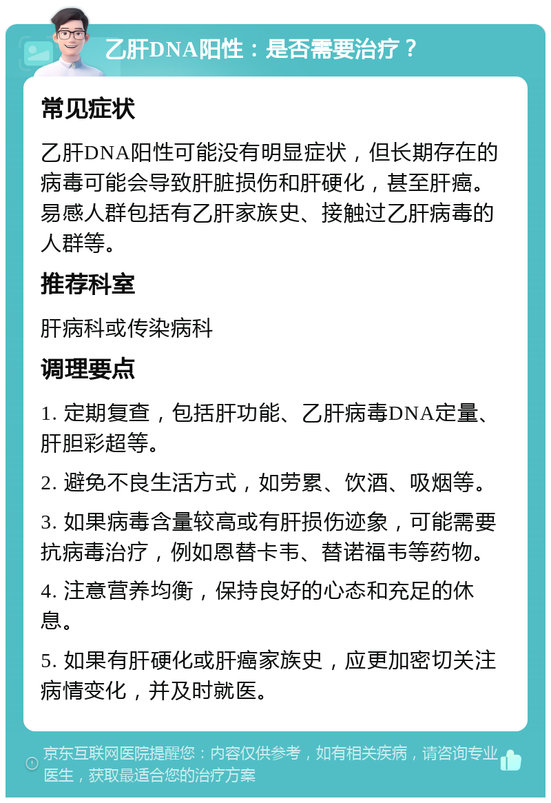 乙肝DNA阳性：是否需要治疗？ 常见症状 乙肝DNA阳性可能没有明显症状，但长期存在的病毒可能会导致肝脏损伤和肝硬化，甚至肝癌。易感人群包括有乙肝家族史、接触过乙肝病毒的人群等。 推荐科室 肝病科或传染病科 调理要点 1. 定期复查，包括肝功能、乙肝病毒DNA定量、肝胆彩超等。 2. 避免不良生活方式，如劳累、饮酒、吸烟等。 3. 如果病毒含量较高或有肝损伤迹象，可能需要抗病毒治疗，例如恩替卡韦、替诺福韦等药物。 4. 注意营养均衡，保持良好的心态和充足的休息。 5. 如果有肝硬化或肝癌家族史，应更加密切关注病情变化，并及时就医。