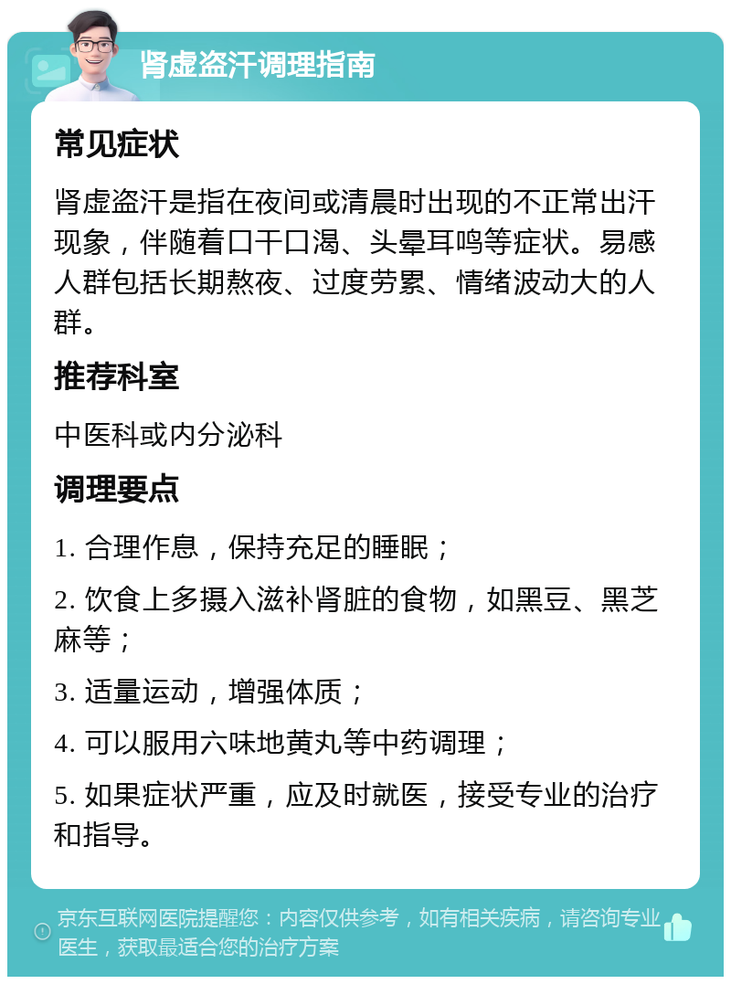 肾虚盗汗调理指南 常见症状 肾虚盗汗是指在夜间或清晨时出现的不正常出汗现象，伴随着口干口渴、头晕耳鸣等症状。易感人群包括长期熬夜、过度劳累、情绪波动大的人群。 推荐科室 中医科或内分泌科 调理要点 1. 合理作息，保持充足的睡眠； 2. 饮食上多摄入滋补肾脏的食物，如黑豆、黑芝麻等； 3. 适量运动，增强体质； 4. 可以服用六味地黄丸等中药调理； 5. 如果症状严重，应及时就医，接受专业的治疗和指导。