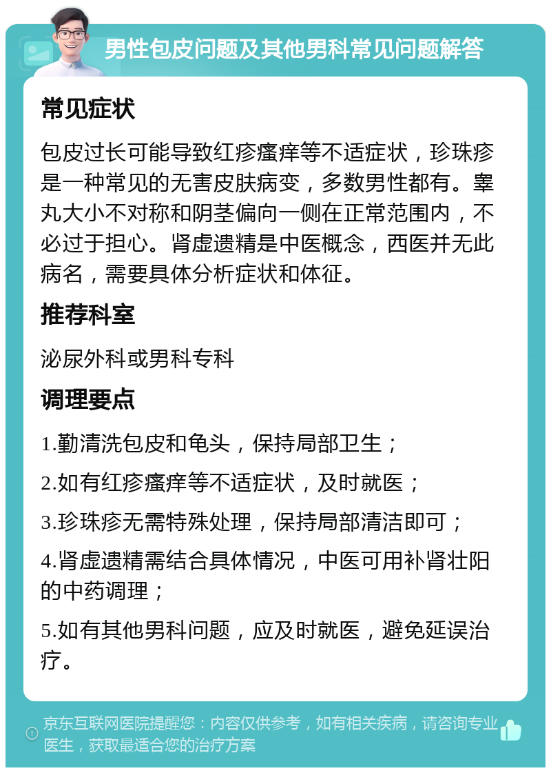 男性包皮问题及其他男科常见问题解答 常见症状 包皮过长可能导致红疹瘙痒等不适症状，珍珠疹是一种常见的无害皮肤病变，多数男性都有。睾丸大小不对称和阴茎偏向一侧在正常范围内，不必过于担心。肾虚遗精是中医概念，西医并无此病名，需要具体分析症状和体征。 推荐科室 泌尿外科或男科专科 调理要点 1.勤清洗包皮和龟头，保持局部卫生； 2.如有红疹瘙痒等不适症状，及时就医； 3.珍珠疹无需特殊处理，保持局部清洁即可； 4.肾虚遗精需结合具体情况，中医可用补肾壮阳的中药调理； 5.如有其他男科问题，应及时就医，避免延误治疗。