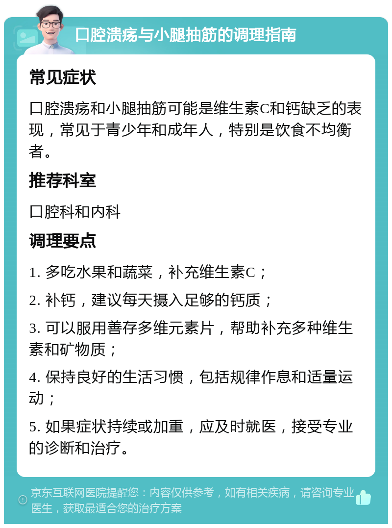 口腔溃疡与小腿抽筋的调理指南 常见症状 口腔溃疡和小腿抽筋可能是维生素C和钙缺乏的表现，常见于青少年和成年人，特别是饮食不均衡者。 推荐科室 口腔科和内科 调理要点 1. 多吃水果和蔬菜，补充维生素C； 2. 补钙，建议每天摄入足够的钙质； 3. 可以服用善存多维元素片，帮助补充多种维生素和矿物质； 4. 保持良好的生活习惯，包括规律作息和适量运动； 5. 如果症状持续或加重，应及时就医，接受专业的诊断和治疗。