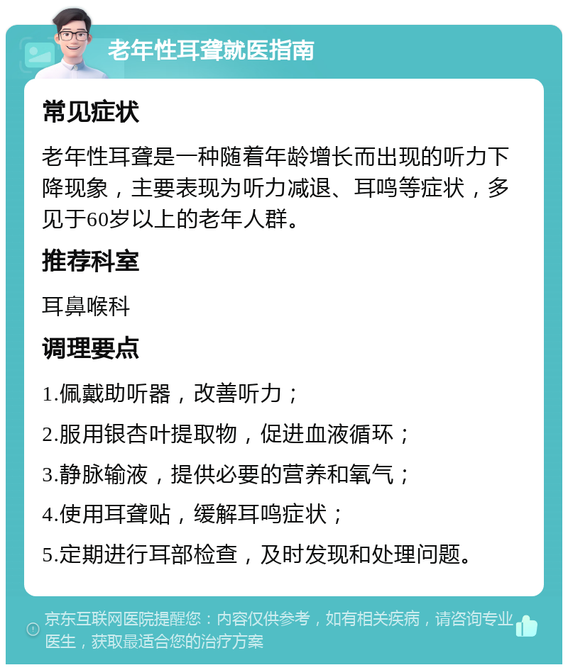 老年性耳聋就医指南 常见症状 老年性耳聋是一种随着年龄增长而出现的听力下降现象，主要表现为听力减退、耳鸣等症状，多见于60岁以上的老年人群。 推荐科室 耳鼻喉科 调理要点 1.佩戴助听器，改善听力； 2.服用银杏叶提取物，促进血液循环； 3.静脉输液，提供必要的营养和氧气； 4.使用耳聋贴，缓解耳鸣症状； 5.定期进行耳部检查，及时发现和处理问题。