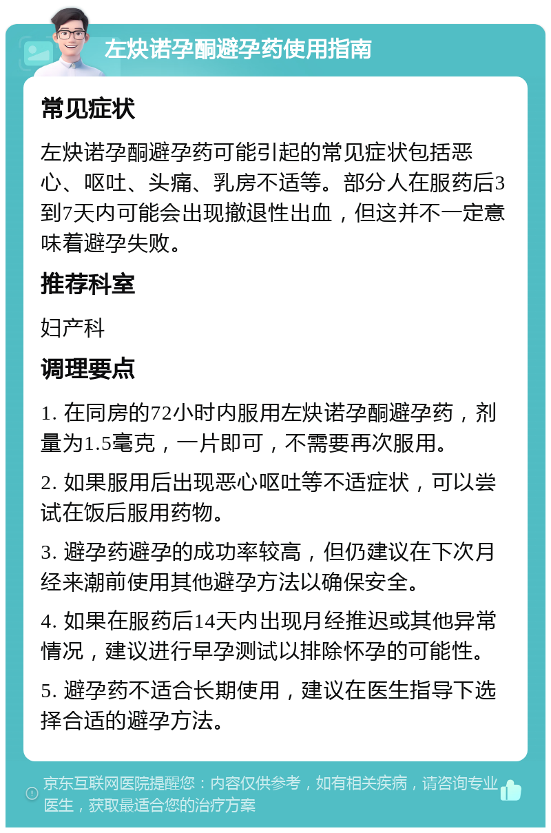 左炔诺孕酮避孕药使用指南 常见症状 左炔诺孕酮避孕药可能引起的常见症状包括恶心、呕吐、头痛、乳房不适等。部分人在服药后3到7天内可能会出现撤退性出血，但这并不一定意味着避孕失败。 推荐科室 妇产科 调理要点 1. 在同房的72小时内服用左炔诺孕酮避孕药，剂量为1.5毫克，一片即可，不需要再次服用。 2. 如果服用后出现恶心呕吐等不适症状，可以尝试在饭后服用药物。 3. 避孕药避孕的成功率较高，但仍建议在下次月经来潮前使用其他避孕方法以确保安全。 4. 如果在服药后14天内出现月经推迟或其他异常情况，建议进行早孕测试以排除怀孕的可能性。 5. 避孕药不适合长期使用，建议在医生指导下选择合适的避孕方法。