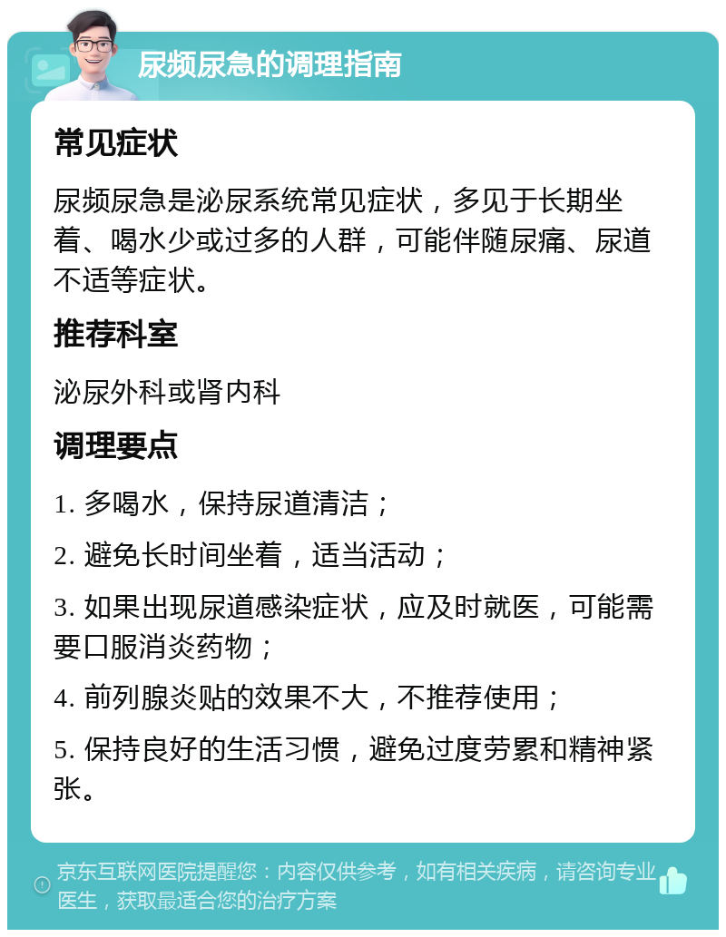 尿频尿急的调理指南 常见症状 尿频尿急是泌尿系统常见症状，多见于长期坐着、喝水少或过多的人群，可能伴随尿痛、尿道不适等症状。 推荐科室 泌尿外科或肾内科 调理要点 1. 多喝水，保持尿道清洁； 2. 避免长时间坐着，适当活动； 3. 如果出现尿道感染症状，应及时就医，可能需要口服消炎药物； 4. 前列腺炎贴的效果不大，不推荐使用； 5. 保持良好的生活习惯，避免过度劳累和精神紧张。