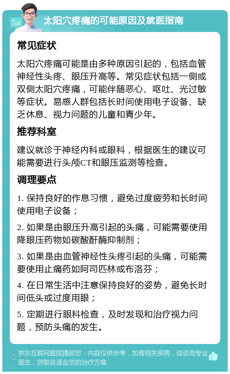 太阳穴疼痛的可能原因及就医指南 常见症状 太阳穴疼痛可能是由多种原因引起的，包括血管神经性头疼、眼压升高等。常见症状包括一侧或双侧太阳穴疼痛，可能伴随恶心、呕吐、光过敏等症状。易感人群包括长时间使用电子设备、缺乏休息、视力问题的儿童和青少年。 推荐科室 建议就诊于神经内科或眼科，根据医生的建议可能需要进行头颅CT和眼压监测等检查。 调理要点 1. 保持良好的作息习惯，避免过度疲劳和长时间使用电子设备； 2. 如果是由眼压升高引起的头痛，可能需要使用降眼压药物如碳酸酐酶抑制剂； 3. 如果是由血管神经性头疼引起的头痛，可能需要使用止痛药如阿司匹林或布洛芬； 4. 在日常生活中注意保持良好的姿势，避免长时间低头或过度用眼； 5. 定期进行眼科检查，及时发现和治疗视力问题，预防头痛的发生。