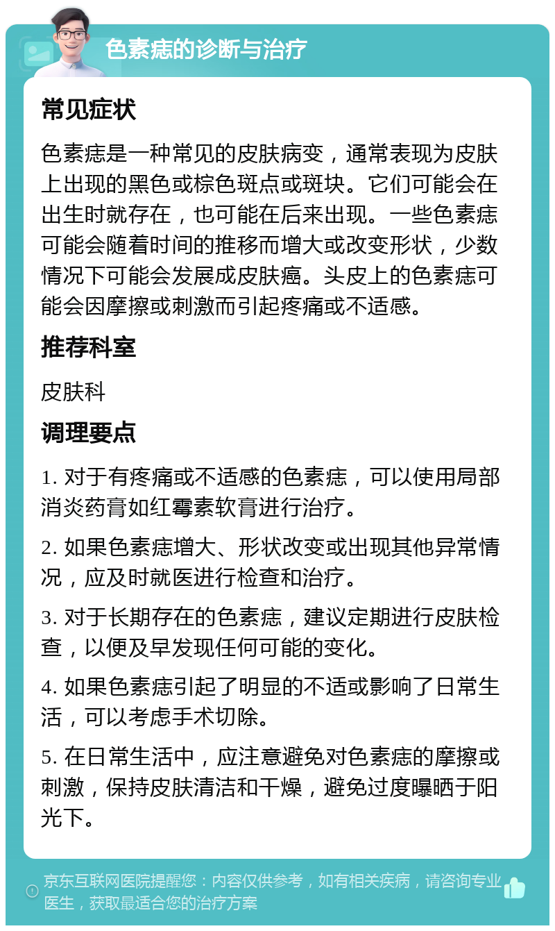 色素痣的诊断与治疗 常见症状 色素痣是一种常见的皮肤病变，通常表现为皮肤上出现的黑色或棕色斑点或斑块。它们可能会在出生时就存在，也可能在后来出现。一些色素痣可能会随着时间的推移而增大或改变形状，少数情况下可能会发展成皮肤癌。头皮上的色素痣可能会因摩擦或刺激而引起疼痛或不适感。 推荐科室 皮肤科 调理要点 1. 对于有疼痛或不适感的色素痣，可以使用局部消炎药膏如红霉素软膏进行治疗。 2. 如果色素痣增大、形状改变或出现其他异常情况，应及时就医进行检查和治疗。 3. 对于长期存在的色素痣，建议定期进行皮肤检查，以便及早发现任何可能的变化。 4. 如果色素痣引起了明显的不适或影响了日常生活，可以考虑手术切除。 5. 在日常生活中，应注意避免对色素痣的摩擦或刺激，保持皮肤清洁和干燥，避免过度曝晒于阳光下。