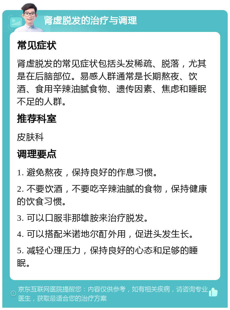 肾虚脱发的治疗与调理 常见症状 肾虚脱发的常见症状包括头发稀疏、脱落，尤其是在后脑部位。易感人群通常是长期熬夜、饮酒、食用辛辣油腻食物、遗传因素、焦虑和睡眠不足的人群。 推荐科室 皮肤科 调理要点 1. 避免熬夜，保持良好的作息习惯。 2. 不要饮酒，不要吃辛辣油腻的食物，保持健康的饮食习惯。 3. 可以口服非那雄胺来治疗脱发。 4. 可以搭配米诺地尔酊外用，促进头发生长。 5. 减轻心理压力，保持良好的心态和足够的睡眠。