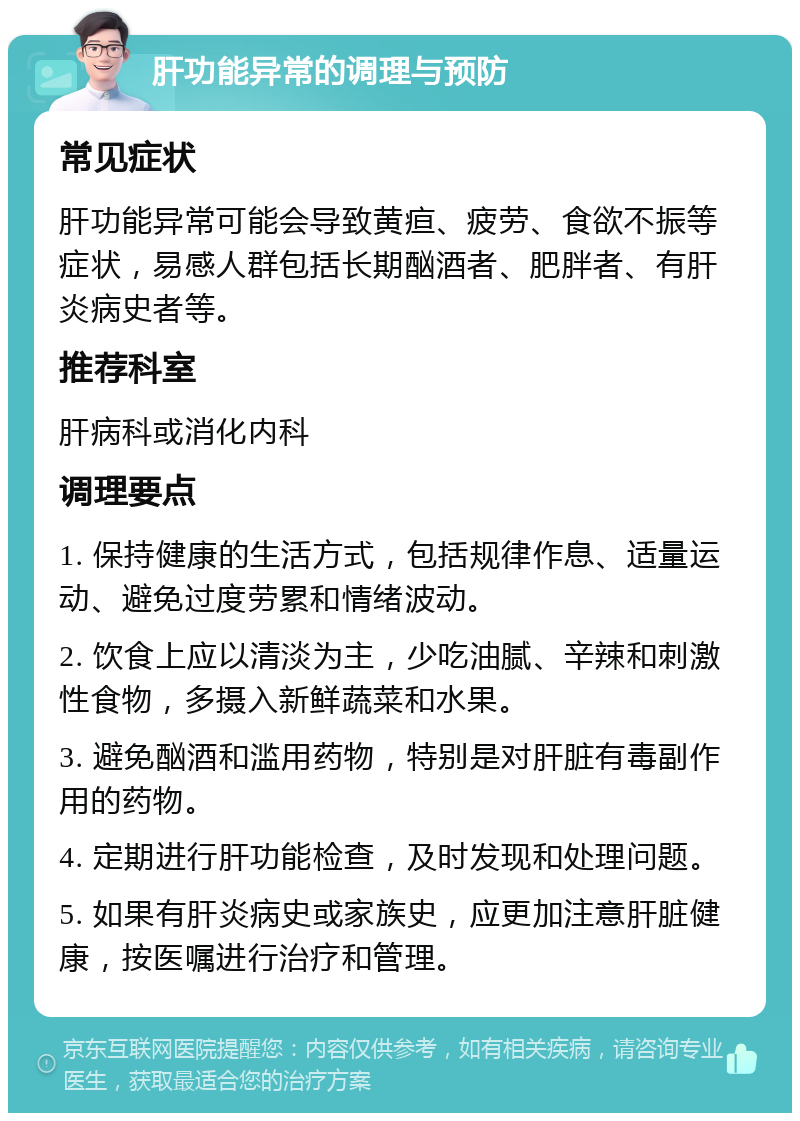 肝功能异常的调理与预防 常见症状 肝功能异常可能会导致黄疸、疲劳、食欲不振等症状，易感人群包括长期酗酒者、肥胖者、有肝炎病史者等。 推荐科室 肝病科或消化内科 调理要点 1. 保持健康的生活方式，包括规律作息、适量运动、避免过度劳累和情绪波动。 2. 饮食上应以清淡为主，少吃油腻、辛辣和刺激性食物，多摄入新鲜蔬菜和水果。 3. 避免酗酒和滥用药物，特别是对肝脏有毒副作用的药物。 4. 定期进行肝功能检查，及时发现和处理问题。 5. 如果有肝炎病史或家族史，应更加注意肝脏健康，按医嘱进行治疗和管理。