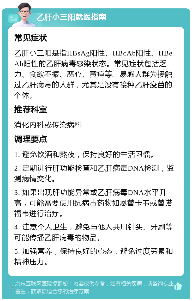 乙肝小三阳就医指南 常见症状 乙肝小三阳是指HBsAg阳性、HBcAb阳性、HBeAb阳性的乙肝病毒感染状态。常见症状包括乏力、食欲不振、恶心、黄疸等。易感人群为接触过乙肝病毒的人群，尤其是没有接种乙肝疫苗的个体。 推荐科室 消化内科或传染病科 调理要点 1. 避免饮酒和熬夜，保持良好的生活习惯。 2. 定期进行肝功能检查和乙肝病毒DNA检测，监测病情变化。 3. 如果出现肝功能异常或乙肝病毒DNA水平升高，可能需要使用抗病毒药物如恩替卡韦或替诺福韦进行治疗。 4. 注意个人卫生，避免与他人共用针头、牙刷等可能传播乙肝病毒的物品。 5. 加强营养，保持良好的心态，避免过度劳累和精神压力。