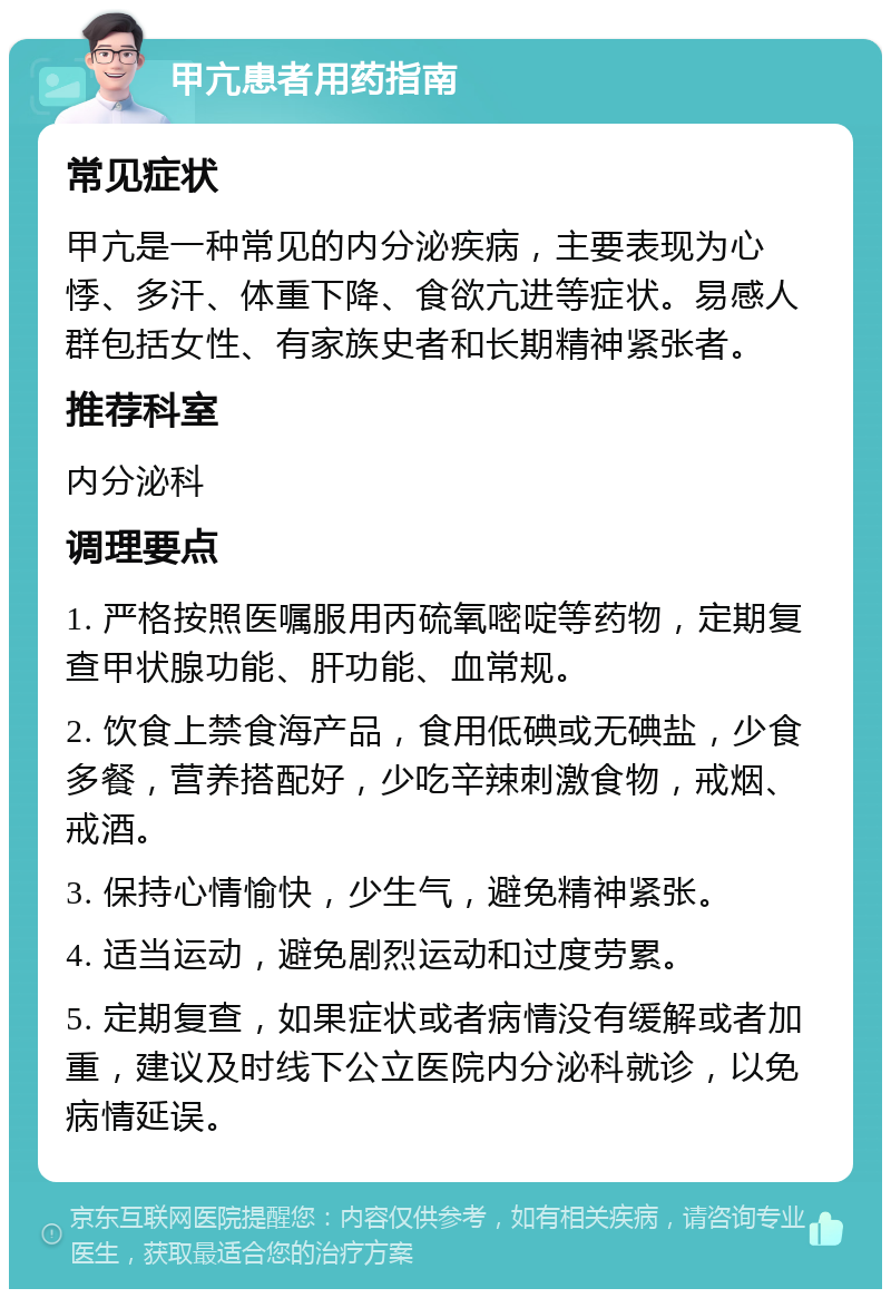 甲亢患者用药指南 常见症状 甲亢是一种常见的内分泌疾病，主要表现为心悸、多汗、体重下降、食欲亢进等症状。易感人群包括女性、有家族史者和长期精神紧张者。 推荐科室 内分泌科 调理要点 1. 严格按照医嘱服用丙硫氧嘧啶等药物，定期复查甲状腺功能、肝功能、血常规。 2. 饮食上禁食海产品，食用低碘或无碘盐，少食多餐，营养搭配好，少吃辛辣刺激食物，戒烟、戒酒。 3. 保持心情愉快，少生气，避免精神紧张。 4. 适当运动，避免剧烈运动和过度劳累。 5. 定期复查，如果症状或者病情没有缓解或者加重，建议及时线下公立医院内分泌科就诊，以免病情延误。