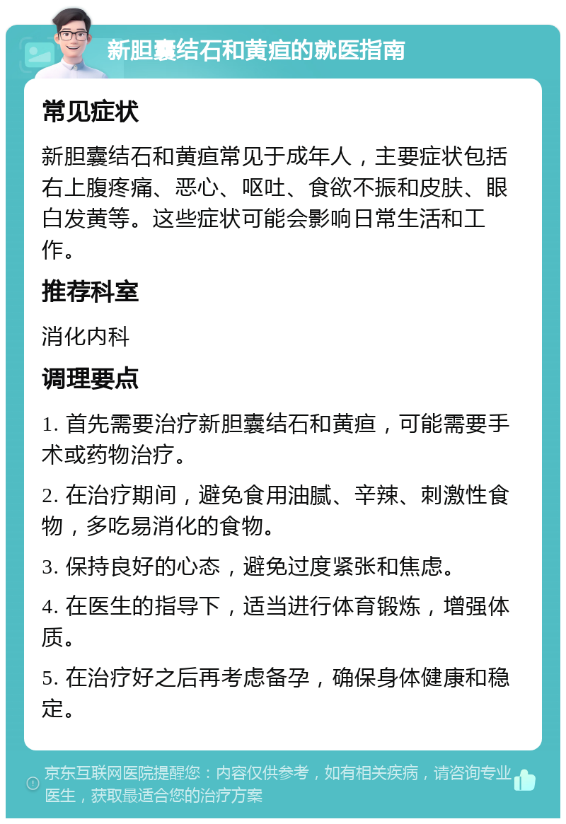 新胆囊结石和黄疸的就医指南 常见症状 新胆囊结石和黄疸常见于成年人，主要症状包括右上腹疼痛、恶心、呕吐、食欲不振和皮肤、眼白发黄等。这些症状可能会影响日常生活和工作。 推荐科室 消化内科 调理要点 1. 首先需要治疗新胆囊结石和黄疸，可能需要手术或药物治疗。 2. 在治疗期间，避免食用油腻、辛辣、刺激性食物，多吃易消化的食物。 3. 保持良好的心态，避免过度紧张和焦虑。 4. 在医生的指导下，适当进行体育锻炼，增强体质。 5. 在治疗好之后再考虑备孕，确保身体健康和稳定。