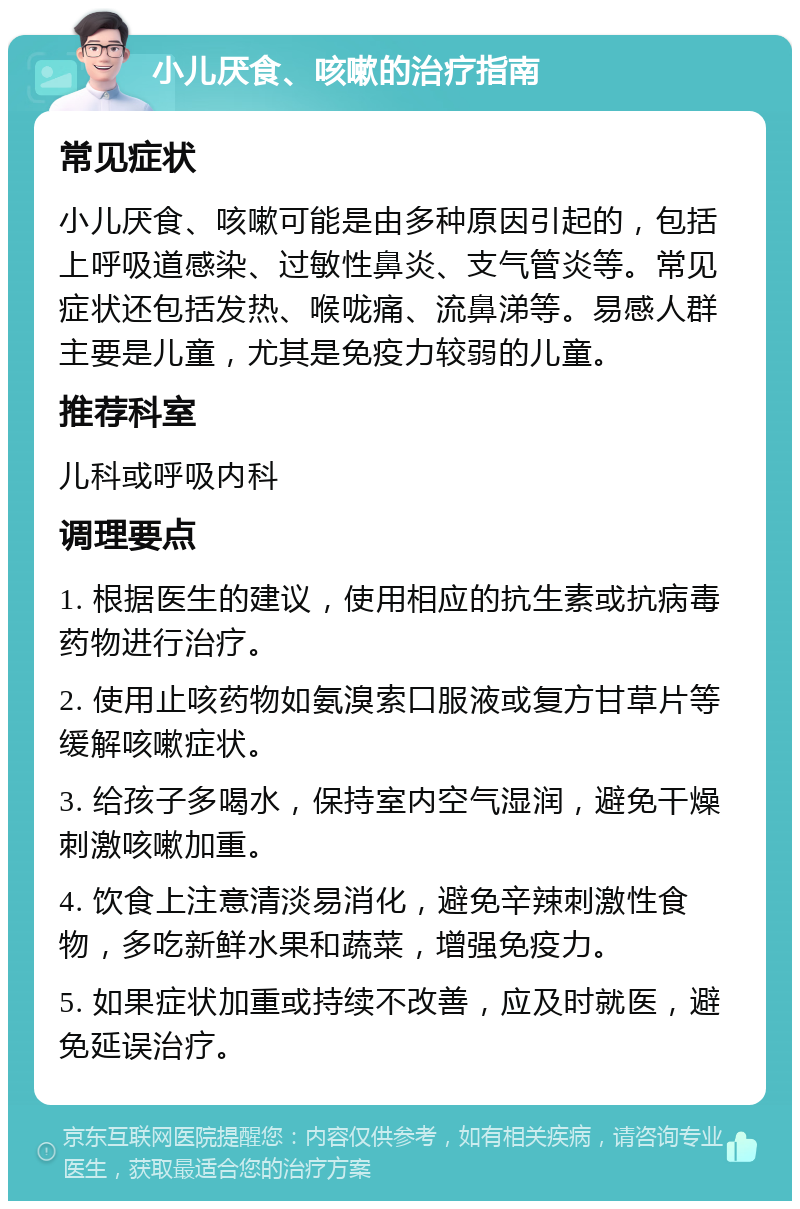 小儿厌食、咳嗽的治疗指南 常见症状 小儿厌食、咳嗽可能是由多种原因引起的，包括上呼吸道感染、过敏性鼻炎、支气管炎等。常见症状还包括发热、喉咙痛、流鼻涕等。易感人群主要是儿童，尤其是免疫力较弱的儿童。 推荐科室 儿科或呼吸内科 调理要点 1. 根据医生的建议，使用相应的抗生素或抗病毒药物进行治疗。 2. 使用止咳药物如氨溴索口服液或复方甘草片等缓解咳嗽症状。 3. 给孩子多喝水，保持室内空气湿润，避免干燥刺激咳嗽加重。 4. 饮食上注意清淡易消化，避免辛辣刺激性食物，多吃新鲜水果和蔬菜，增强免疫力。 5. 如果症状加重或持续不改善，应及时就医，避免延误治疗。