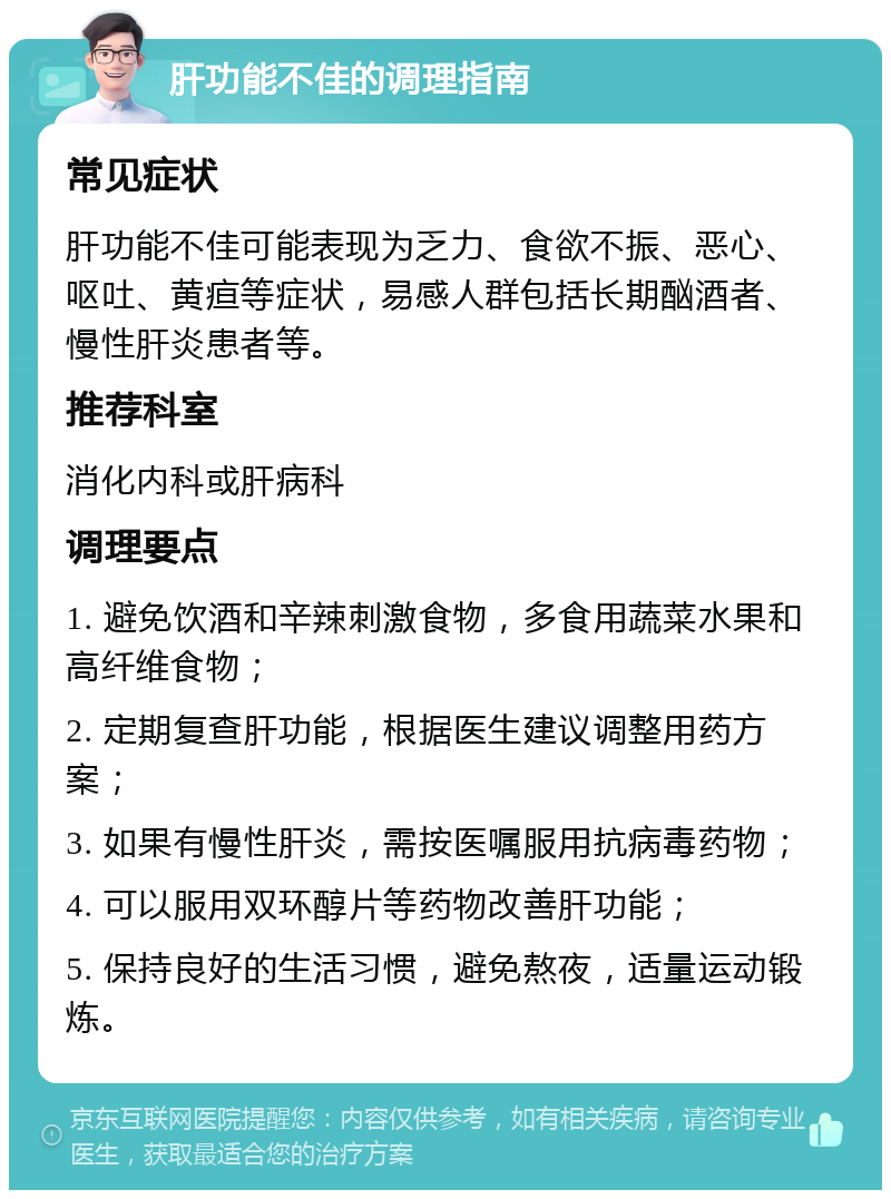 肝功能不佳的调理指南 常见症状 肝功能不佳可能表现为乏力、食欲不振、恶心、呕吐、黄疸等症状，易感人群包括长期酗酒者、慢性肝炎患者等。 推荐科室 消化内科或肝病科 调理要点 1. 避免饮酒和辛辣刺激食物，多食用蔬菜水果和高纤维食物； 2. 定期复查肝功能，根据医生建议调整用药方案； 3. 如果有慢性肝炎，需按医嘱服用抗病毒药物； 4. 可以服用双环醇片等药物改善肝功能； 5. 保持良好的生活习惯，避免熬夜，适量运动锻炼。