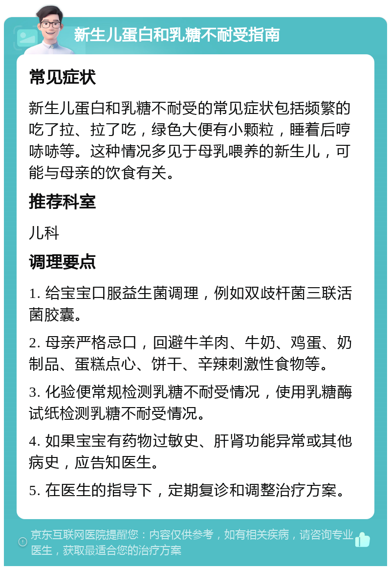 新生儿蛋白和乳糖不耐受指南 常见症状 新生儿蛋白和乳糖不耐受的常见症状包括频繁的吃了拉、拉了吃，绿色大便有小颗粒，睡着后哼哧哧等。这种情况多见于母乳喂养的新生儿，可能与母亲的饮食有关。 推荐科室 儿科 调理要点 1. 给宝宝口服益生菌调理，例如双歧杆菌三联活菌胶囊。 2. 母亲严格忌口，回避牛羊肉、牛奶、鸡蛋、奶制品、蛋糕点心、饼干、辛辣刺激性食物等。 3. 化验便常规检测乳糖不耐受情况，使用乳糖酶试纸检测乳糖不耐受情况。 4. 如果宝宝有药物过敏史、肝肾功能异常或其他病史，应告知医生。 5. 在医生的指导下，定期复诊和调整治疗方案。