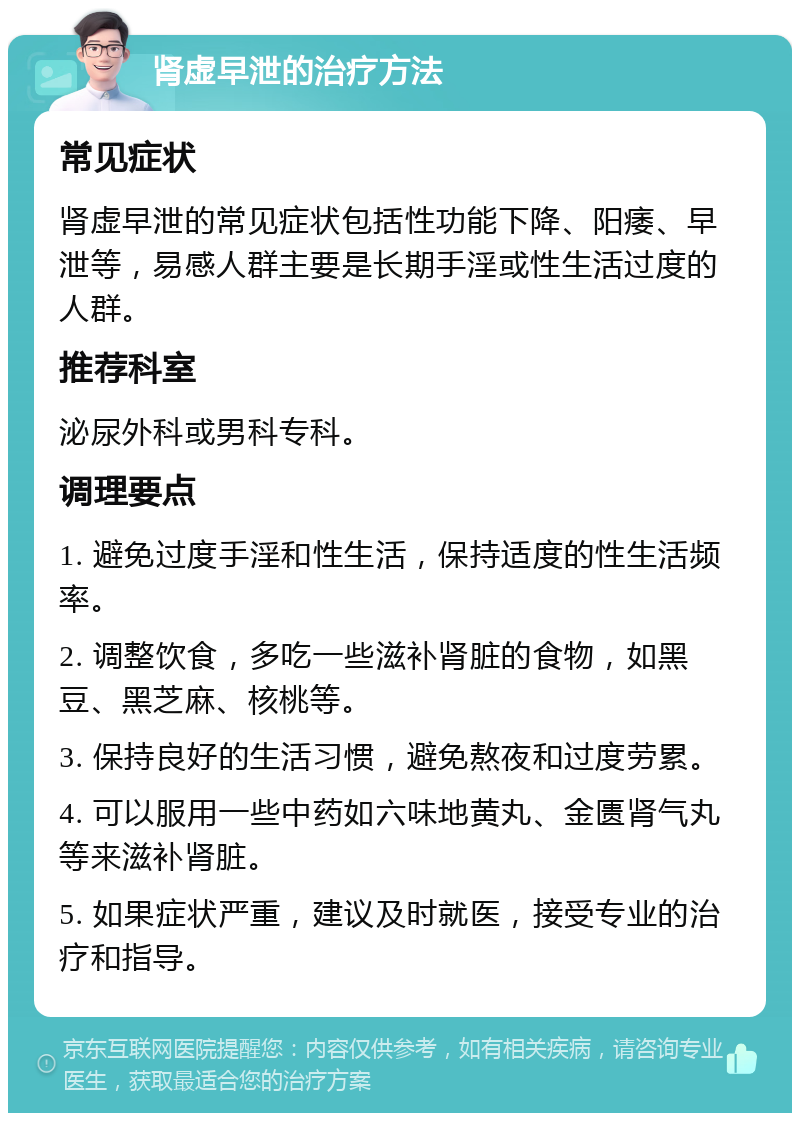 肾虚早泄的治疗方法 常见症状 肾虚早泄的常见症状包括性功能下降、阳痿、早泄等，易感人群主要是长期手淫或性生活过度的人群。 推荐科室 泌尿外科或男科专科。 调理要点 1. 避免过度手淫和性生活，保持适度的性生活频率。 2. 调整饮食，多吃一些滋补肾脏的食物，如黑豆、黑芝麻、核桃等。 3. 保持良好的生活习惯，避免熬夜和过度劳累。 4. 可以服用一些中药如六味地黄丸、金匮肾气丸等来滋补肾脏。 5. 如果症状严重，建议及时就医，接受专业的治疗和指导。