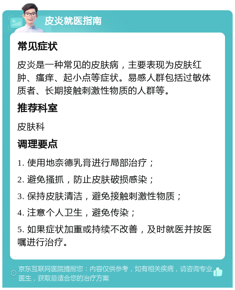 皮炎就医指南 常见症状 皮炎是一种常见的皮肤病，主要表现为皮肤红肿、瘙痒、起小点等症状。易感人群包括过敏体质者、长期接触刺激性物质的人群等。 推荐科室 皮肤科 调理要点 1. 使用地奈德乳膏进行局部治疗； 2. 避免搔抓，防止皮肤破损感染； 3. 保持皮肤清洁，避免接触刺激性物质； 4. 注意个人卫生，避免传染； 5. 如果症状加重或持续不改善，及时就医并按医嘱进行治疗。