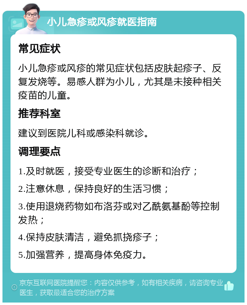 小儿急疹或风疹就医指南 常见症状 小儿急疹或风疹的常见症状包括皮肤起疹子、反复发烧等。易感人群为小儿，尤其是未接种相关疫苗的儿童。 推荐科室 建议到医院儿科或感染科就诊。 调理要点 1.及时就医，接受专业医生的诊断和治疗； 2.注意休息，保持良好的生活习惯； 3.使用退烧药物如布洛芬或对乙酰氨基酚等控制发热； 4.保持皮肤清洁，避免抓挠疹子； 5.加强营养，提高身体免疫力。