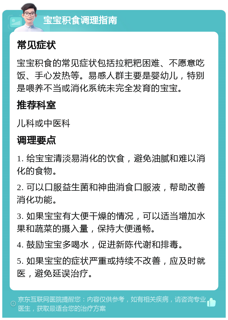 宝宝积食调理指南 常见症状 宝宝积食的常见症状包括拉粑粑困难、不愿意吃饭、手心发热等。易感人群主要是婴幼儿，特别是喂养不当或消化系统未完全发育的宝宝。 推荐科室 儿科或中医科 调理要点 1. 给宝宝清淡易消化的饮食，避免油腻和难以消化的食物。 2. 可以口服益生菌和神曲消食口服液，帮助改善消化功能。 3. 如果宝宝有大便干燥的情况，可以适当增加水果和蔬菜的摄入量，保持大便通畅。 4. 鼓励宝宝多喝水，促进新陈代谢和排毒。 5. 如果宝宝的症状严重或持续不改善，应及时就医，避免延误治疗。