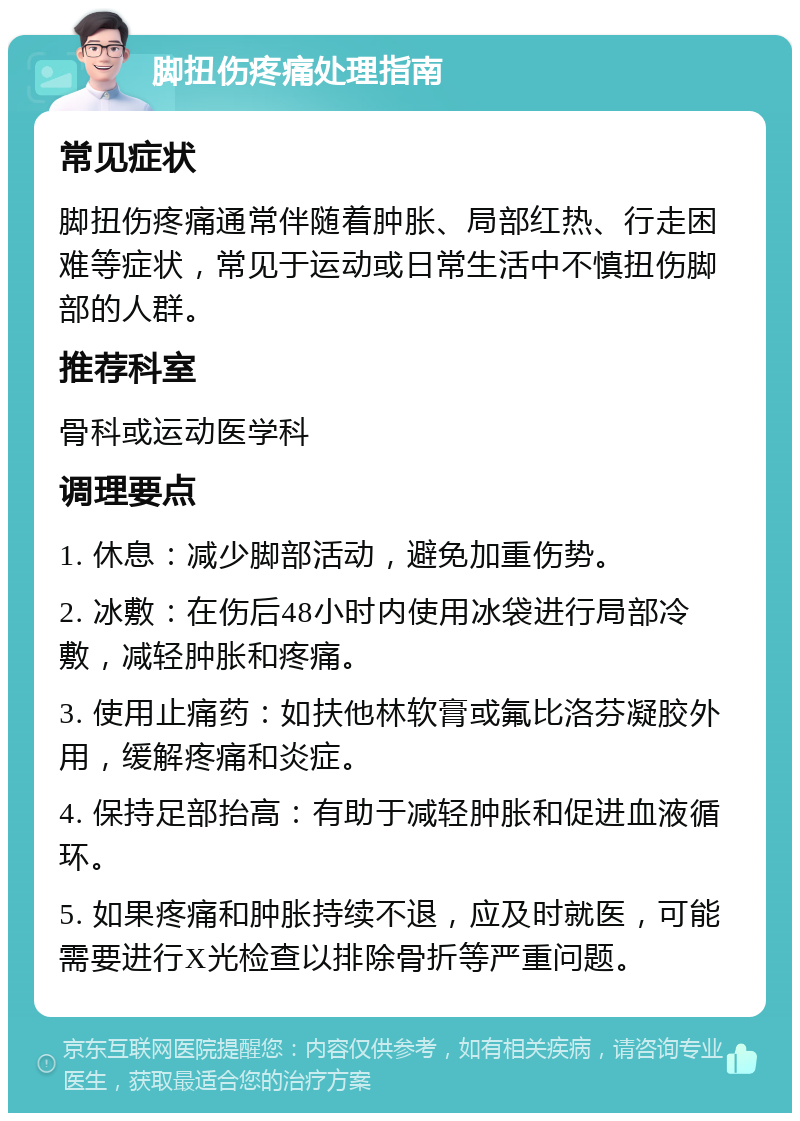 脚扭伤疼痛处理指南 常见症状 脚扭伤疼痛通常伴随着肿胀、局部红热、行走困难等症状，常见于运动或日常生活中不慎扭伤脚部的人群。 推荐科室 骨科或运动医学科 调理要点 1. 休息：减少脚部活动，避免加重伤势。 2. 冰敷：在伤后48小时内使用冰袋进行局部冷敷，减轻肿胀和疼痛。 3. 使用止痛药：如扶他林软膏或氟比洛芬凝胶外用，缓解疼痛和炎症。 4. 保持足部抬高：有助于减轻肿胀和促进血液循环。 5. 如果疼痛和肿胀持续不退，应及时就医，可能需要进行X光检查以排除骨折等严重问题。