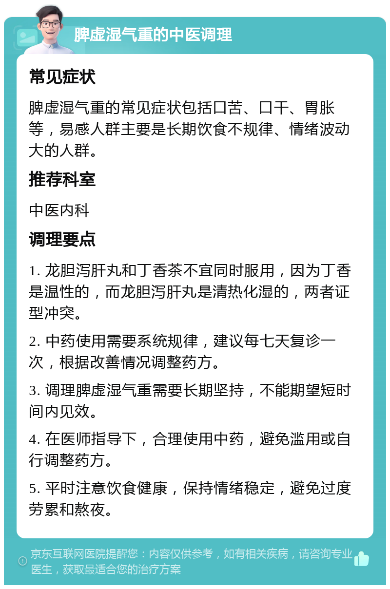 脾虚湿气重的中医调理 常见症状 脾虚湿气重的常见症状包括口苦、口干、胃胀等，易感人群主要是长期饮食不规律、情绪波动大的人群。 推荐科室 中医内科 调理要点 1. 龙胆泻肝丸和丁香茶不宜同时服用，因为丁香是温性的，而龙胆泻肝丸是清热化湿的，两者证型冲突。 2. 中药使用需要系统规律，建议每七天复诊一次，根据改善情况调整药方。 3. 调理脾虚湿气重需要长期坚持，不能期望短时间内见效。 4. 在医师指导下，合理使用中药，避免滥用或自行调整药方。 5. 平时注意饮食健康，保持情绪稳定，避免过度劳累和熬夜。