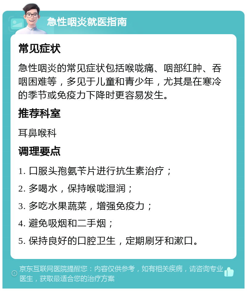 急性咽炎就医指南 常见症状 急性咽炎的常见症状包括喉咙痛、咽部红肿、吞咽困难等，多见于儿童和青少年，尤其是在寒冷的季节或免疫力下降时更容易发生。 推荐科室 耳鼻喉科 调理要点 1. 口服头孢氨苄片进行抗生素治疗； 2. 多喝水，保持喉咙湿润； 3. 多吃水果蔬菜，增强免疫力； 4. 避免吸烟和二手烟； 5. 保持良好的口腔卫生，定期刷牙和漱口。