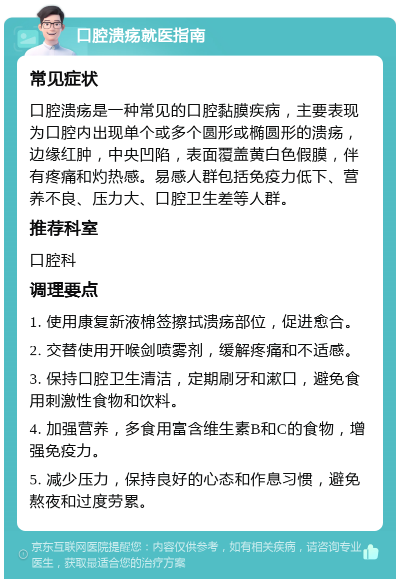 口腔溃疡就医指南 常见症状 口腔溃疡是一种常见的口腔黏膜疾病，主要表现为口腔内出现单个或多个圆形或椭圆形的溃疡，边缘红肿，中央凹陷，表面覆盖黄白色假膜，伴有疼痛和灼热感。易感人群包括免疫力低下、营养不良、压力大、口腔卫生差等人群。 推荐科室 口腔科 调理要点 1. 使用康复新液棉签擦拭溃疡部位，促进愈合。 2. 交替使用开喉剑喷雾剂，缓解疼痛和不适感。 3. 保持口腔卫生清洁，定期刷牙和漱口，避免食用刺激性食物和饮料。 4. 加强营养，多食用富含维生素B和C的食物，增强免疫力。 5. 减少压力，保持良好的心态和作息习惯，避免熬夜和过度劳累。