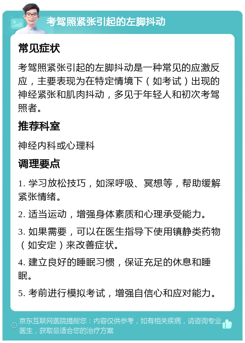 考驾照紧张引起的左脚抖动 常见症状 考驾照紧张引起的左脚抖动是一种常见的应激反应，主要表现为在特定情境下（如考试）出现的神经紧张和肌肉抖动，多见于年轻人和初次考驾照者。 推荐科室 神经内科或心理科 调理要点 1. 学习放松技巧，如深呼吸、冥想等，帮助缓解紧张情绪。 2. 适当运动，增强身体素质和心理承受能力。 3. 如果需要，可以在医生指导下使用镇静类药物（如安定）来改善症状。 4. 建立良好的睡眠习惯，保证充足的休息和睡眠。 5. 考前进行模拟考试，增强自信心和应对能力。