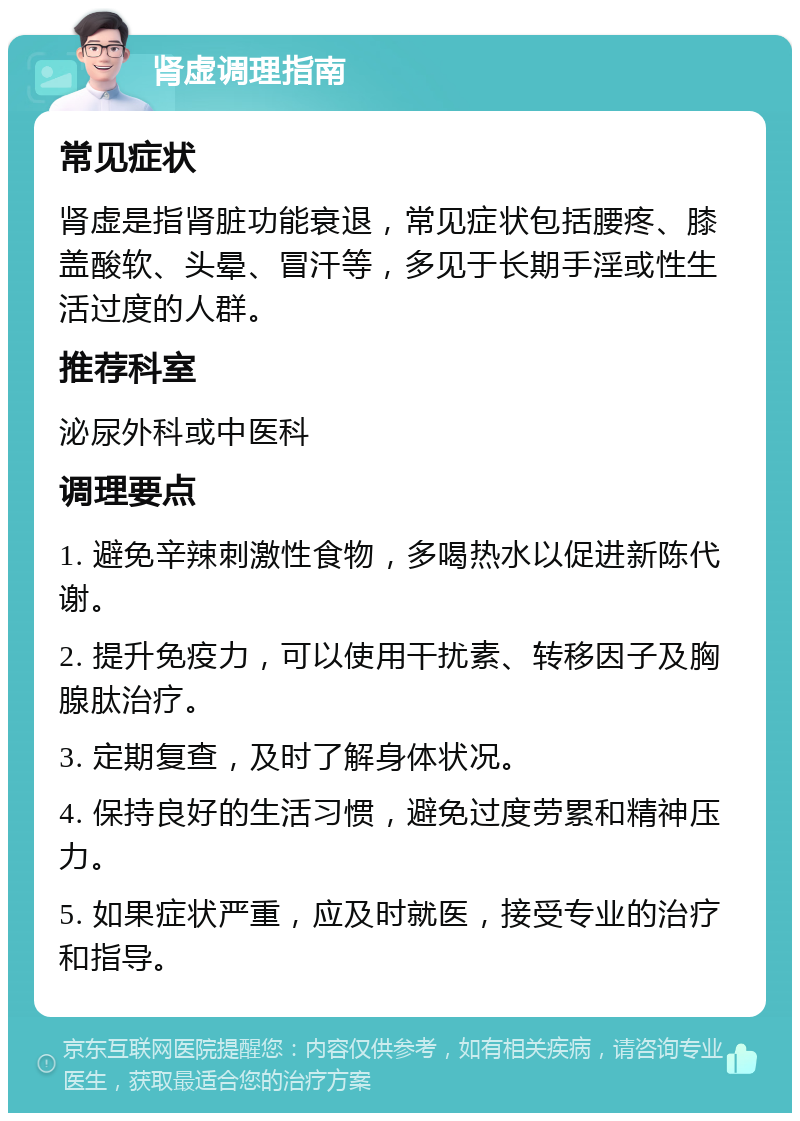 肾虚调理指南 常见症状 肾虚是指肾脏功能衰退，常见症状包括腰疼、膝盖酸软、头晕、冒汗等，多见于长期手淫或性生活过度的人群。 推荐科室 泌尿外科或中医科 调理要点 1. 避免辛辣刺激性食物，多喝热水以促进新陈代谢。 2. 提升免疫力，可以使用干扰素、转移因子及胸腺肽治疗。 3. 定期复查，及时了解身体状况。 4. 保持良好的生活习惯，避免过度劳累和精神压力。 5. 如果症状严重，应及时就医，接受专业的治疗和指导。