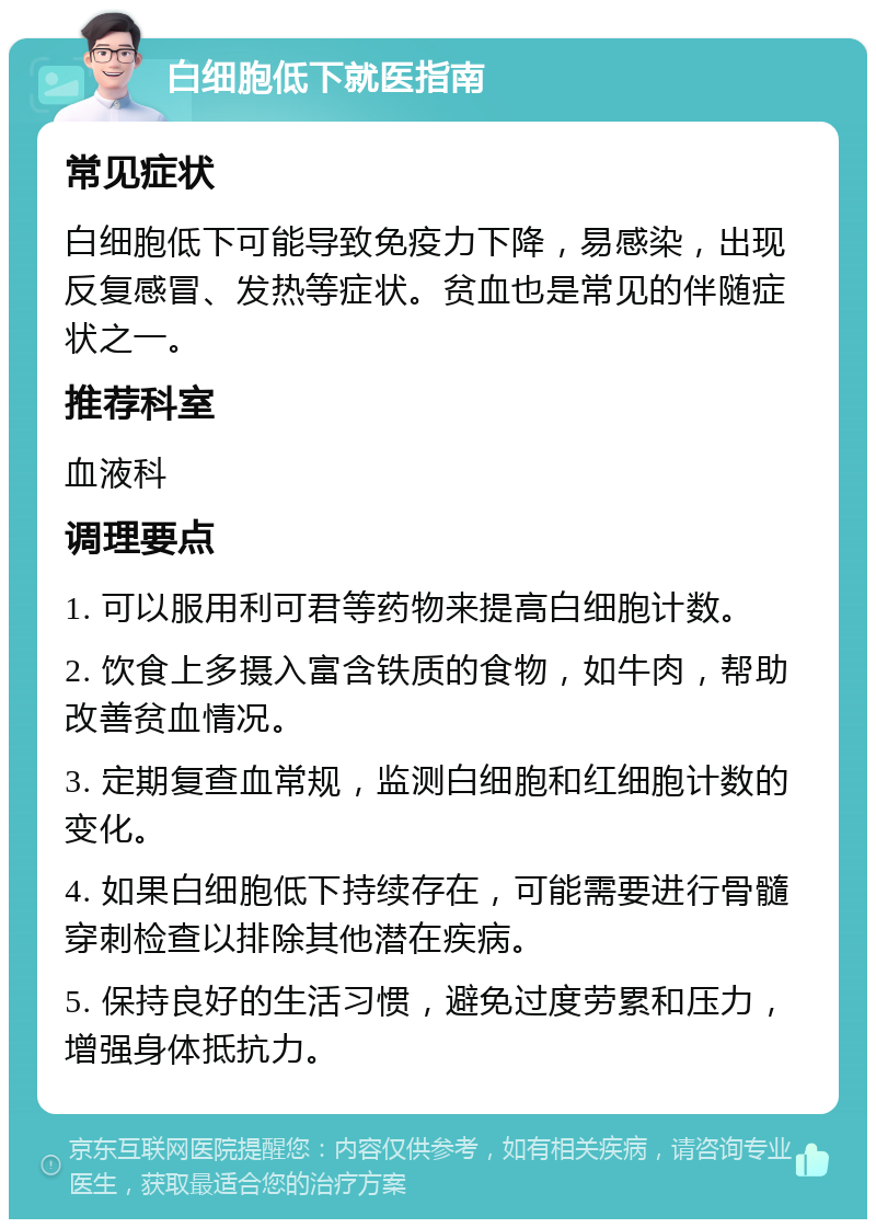 白细胞低下就医指南 常见症状 白细胞低下可能导致免疫力下降，易感染，出现反复感冒、发热等症状。贫血也是常见的伴随症状之一。 推荐科室 血液科 调理要点 1. 可以服用利可君等药物来提高白细胞计数。 2. 饮食上多摄入富含铁质的食物，如牛肉，帮助改善贫血情况。 3. 定期复查血常规，监测白细胞和红细胞计数的变化。 4. 如果白细胞低下持续存在，可能需要进行骨髓穿刺检查以排除其他潜在疾病。 5. 保持良好的生活习惯，避免过度劳累和压力，增强身体抵抗力。