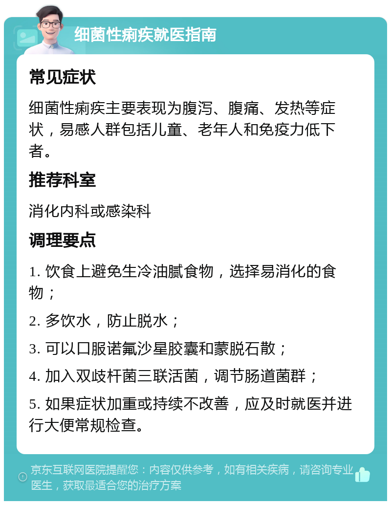 细菌性痢疾就医指南 常见症状 细菌性痢疾主要表现为腹泻、腹痛、发热等症状，易感人群包括儿童、老年人和免疫力低下者。 推荐科室 消化内科或感染科 调理要点 1. 饮食上避免生冷油腻食物，选择易消化的食物； 2. 多饮水，防止脱水； 3. 可以口服诺氟沙星胶囊和蒙脱石散； 4. 加入双歧杆菌三联活菌，调节肠道菌群； 5. 如果症状加重或持续不改善，应及时就医并进行大便常规检查。