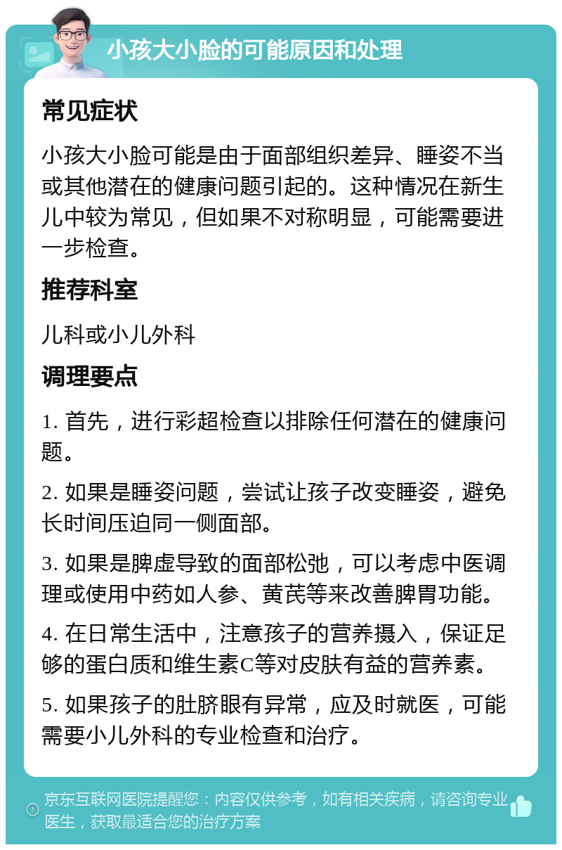 小孩大小脸的可能原因和处理 常见症状 小孩大小脸可能是由于面部组织差异、睡姿不当或其他潜在的健康问题引起的。这种情况在新生儿中较为常见，但如果不对称明显，可能需要进一步检查。 推荐科室 儿科或小儿外科 调理要点 1. 首先，进行彩超检查以排除任何潜在的健康问题。 2. 如果是睡姿问题，尝试让孩子改变睡姿，避免长时间压迫同一侧面部。 3. 如果是脾虚导致的面部松弛，可以考虑中医调理或使用中药如人参、黄芪等来改善脾胃功能。 4. 在日常生活中，注意孩子的营养摄入，保证足够的蛋白质和维生素C等对皮肤有益的营养素。 5. 如果孩子的肚脐眼有异常，应及时就医，可能需要小儿外科的专业检查和治疗。