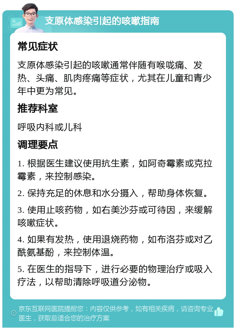 支原体感染引起的咳嗽指南 常见症状 支原体感染引起的咳嗽通常伴随有喉咙痛、发热、头痛、肌肉疼痛等症状，尤其在儿童和青少年中更为常见。 推荐科室 呼吸内科或儿科 调理要点 1. 根据医生建议使用抗生素，如阿奇霉素或克拉霉素，来控制感染。 2. 保持充足的休息和水分摄入，帮助身体恢复。 3. 使用止咳药物，如右美沙芬或可待因，来缓解咳嗽症状。 4. 如果有发热，使用退烧药物，如布洛芬或对乙酰氨基酚，来控制体温。 5. 在医生的指导下，进行必要的物理治疗或吸入疗法，以帮助清除呼吸道分泌物。