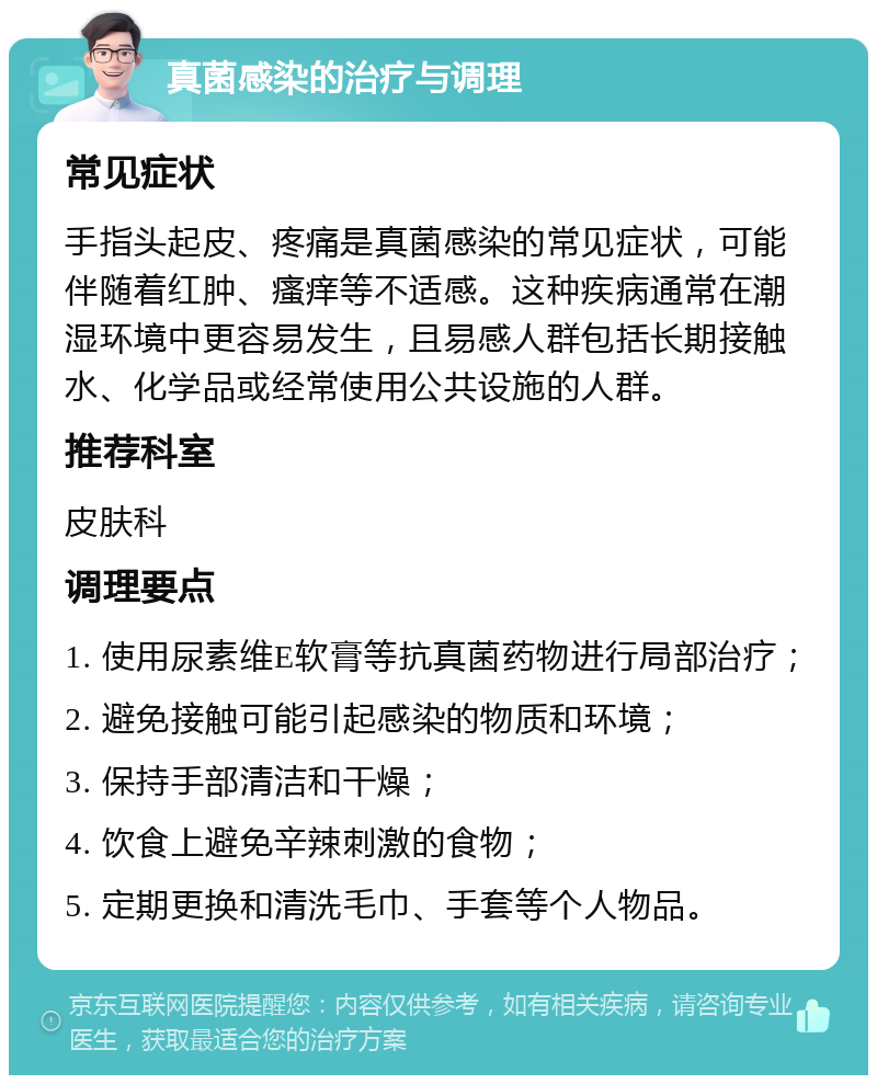 真菌感染的治疗与调理 常见症状 手指头起皮、疼痛是真菌感染的常见症状，可能伴随着红肿、瘙痒等不适感。这种疾病通常在潮湿环境中更容易发生，且易感人群包括长期接触水、化学品或经常使用公共设施的人群。 推荐科室 皮肤科 调理要点 1. 使用尿素维E软膏等抗真菌药物进行局部治疗； 2. 避免接触可能引起感染的物质和环境； 3. 保持手部清洁和干燥； 4. 饮食上避免辛辣刺激的食物； 5. 定期更换和清洗毛巾、手套等个人物品。