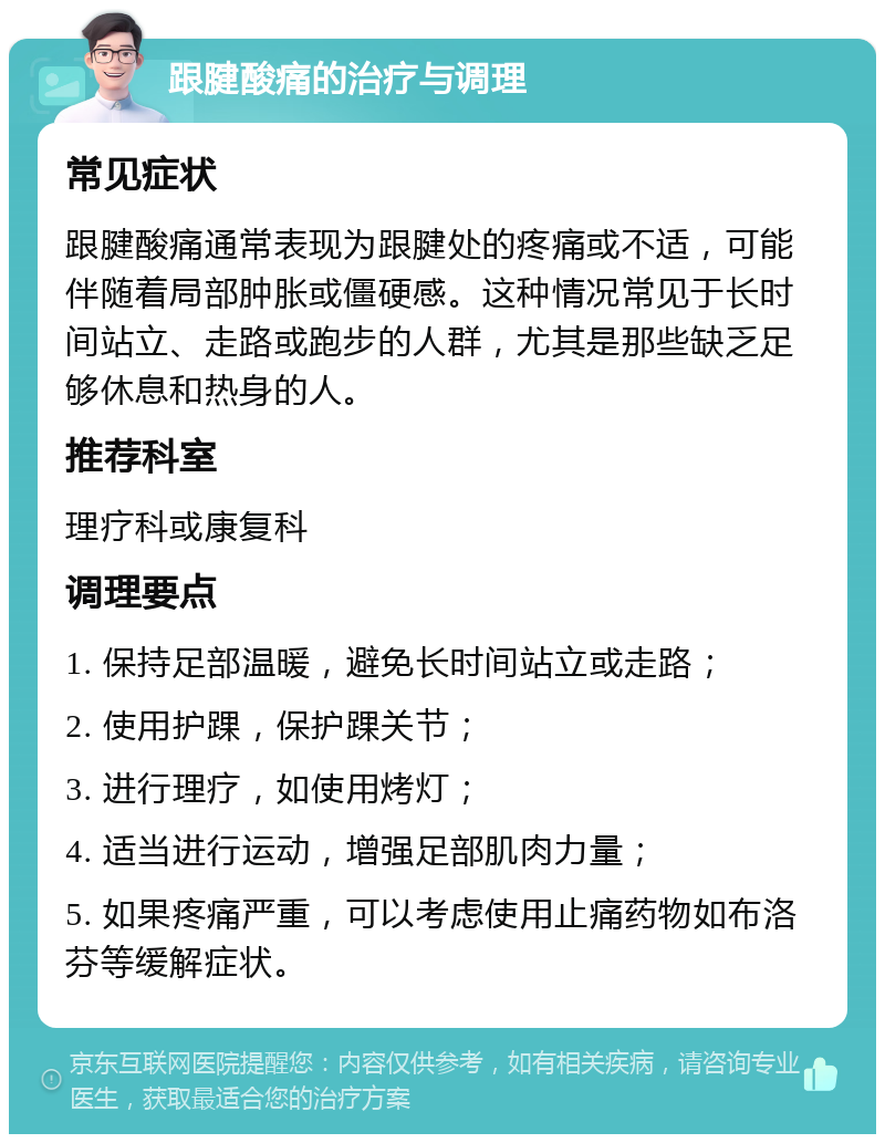 跟腱酸痛的治疗与调理 常见症状 跟腱酸痛通常表现为跟腱处的疼痛或不适，可能伴随着局部肿胀或僵硬感。这种情况常见于长时间站立、走路或跑步的人群，尤其是那些缺乏足够休息和热身的人。 推荐科室 理疗科或康复科 调理要点 1. 保持足部温暖，避免长时间站立或走路； 2. 使用护踝，保护踝关节； 3. 进行理疗，如使用烤灯； 4. 适当进行运动，增强足部肌肉力量； 5. 如果疼痛严重，可以考虑使用止痛药物如布洛芬等缓解症状。