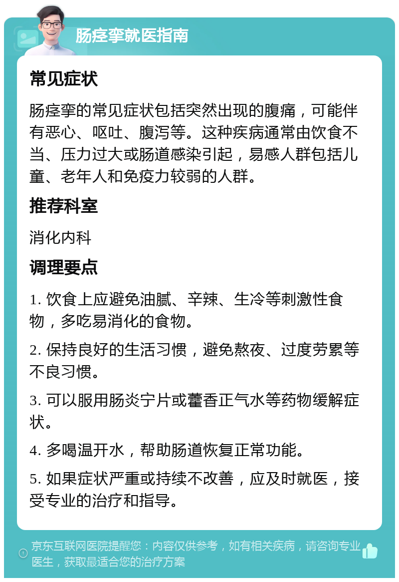 肠痉挛就医指南 常见症状 肠痉挛的常见症状包括突然出现的腹痛，可能伴有恶心、呕吐、腹泻等。这种疾病通常由饮食不当、压力过大或肠道感染引起，易感人群包括儿童、老年人和免疫力较弱的人群。 推荐科室 消化内科 调理要点 1. 饮食上应避免油腻、辛辣、生冷等刺激性食物，多吃易消化的食物。 2. 保持良好的生活习惯，避免熬夜、过度劳累等不良习惯。 3. 可以服用肠炎宁片或藿香正气水等药物缓解症状。 4. 多喝温开水，帮助肠道恢复正常功能。 5. 如果症状严重或持续不改善，应及时就医，接受专业的治疗和指导。