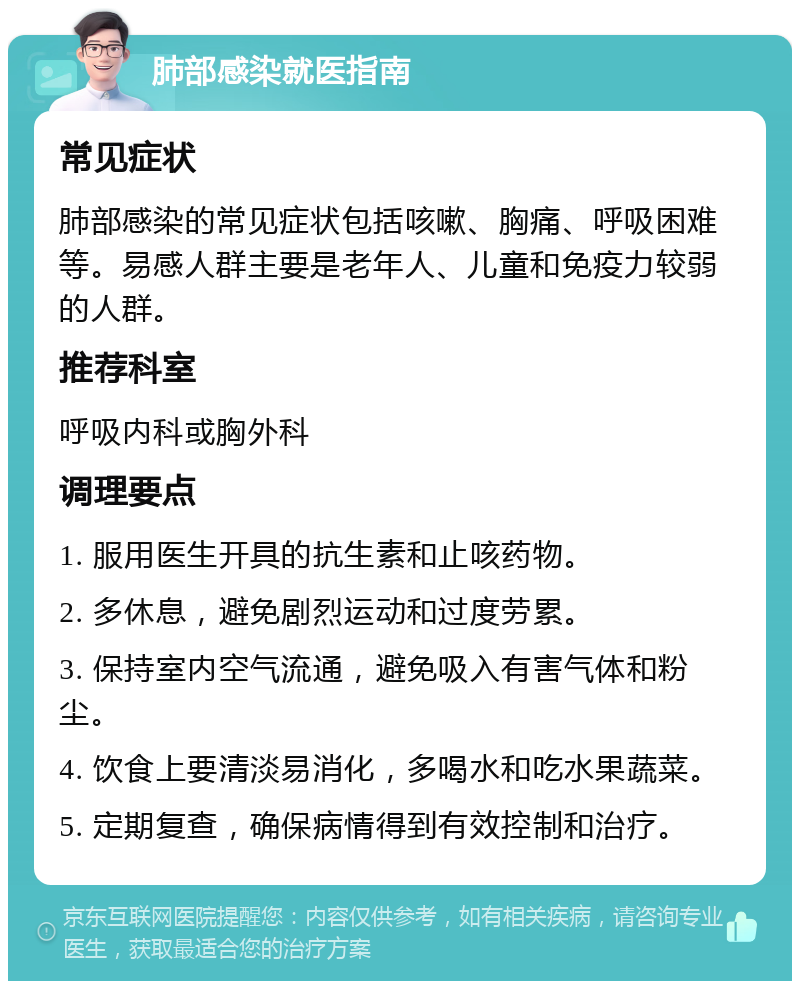 肺部感染就医指南 常见症状 肺部感染的常见症状包括咳嗽、胸痛、呼吸困难等。易感人群主要是老年人、儿童和免疫力较弱的人群。 推荐科室 呼吸内科或胸外科 调理要点 1. 服用医生开具的抗生素和止咳药物。 2. 多休息，避免剧烈运动和过度劳累。 3. 保持室内空气流通，避免吸入有害气体和粉尘。 4. 饮食上要清淡易消化，多喝水和吃水果蔬菜。 5. 定期复查，确保病情得到有效控制和治疗。