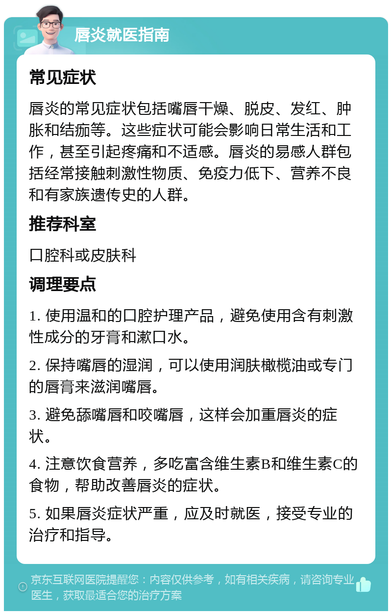 唇炎就医指南 常见症状 唇炎的常见症状包括嘴唇干燥、脱皮、发红、肿胀和结痂等。这些症状可能会影响日常生活和工作，甚至引起疼痛和不适感。唇炎的易感人群包括经常接触刺激性物质、免疫力低下、营养不良和有家族遗传史的人群。 推荐科室 口腔科或皮肤科 调理要点 1. 使用温和的口腔护理产品，避免使用含有刺激性成分的牙膏和漱口水。 2. 保持嘴唇的湿润，可以使用润肤橄榄油或专门的唇膏来滋润嘴唇。 3. 避免舔嘴唇和咬嘴唇，这样会加重唇炎的症状。 4. 注意饮食营养，多吃富含维生素B和维生素C的食物，帮助改善唇炎的症状。 5. 如果唇炎症状严重，应及时就医，接受专业的治疗和指导。