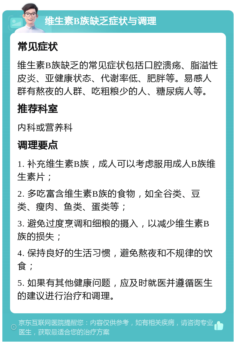 维生素B族缺乏症状与调理 常见症状 维生素B族缺乏的常见症状包括口腔溃疡、脂溢性皮炎、亚健康状态、代谢率低、肥胖等。易感人群有熬夜的人群、吃粗粮少的人、糖尿病人等。 推荐科室 内科或营养科 调理要点 1. 补充维生素B族，成人可以考虑服用成人B族维生素片； 2. 多吃富含维生素B族的食物，如全谷类、豆类、瘦肉、鱼类、蛋类等； 3. 避免过度烹调和细粮的摄入，以减少维生素B族的损失； 4. 保持良好的生活习惯，避免熬夜和不规律的饮食； 5. 如果有其他健康问题，应及时就医并遵循医生的建议进行治疗和调理。