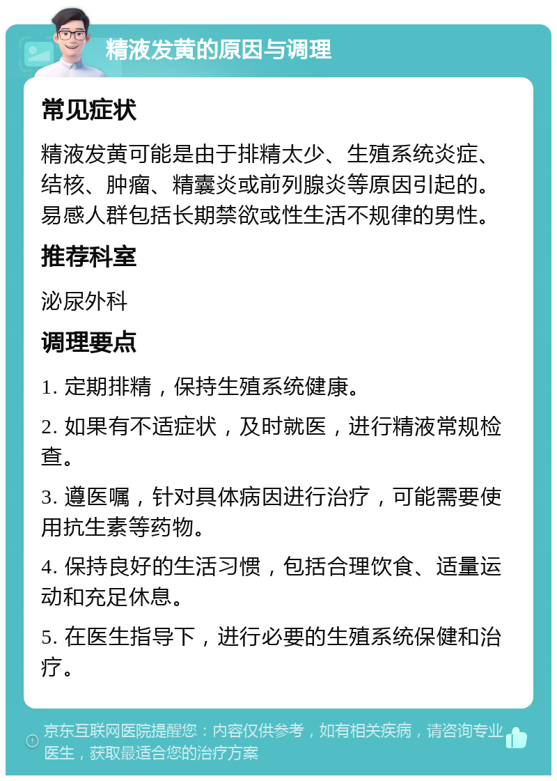 精液发黄的原因与调理 常见症状 精液发黄可能是由于排精太少、生殖系统炎症、结核、肿瘤、精囊炎或前列腺炎等原因引起的。易感人群包括长期禁欲或性生活不规律的男性。 推荐科室 泌尿外科 调理要点 1. 定期排精，保持生殖系统健康。 2. 如果有不适症状，及时就医，进行精液常规检查。 3. 遵医嘱，针对具体病因进行治疗，可能需要使用抗生素等药物。 4. 保持良好的生活习惯，包括合理饮食、适量运动和充足休息。 5. 在医生指导下，进行必要的生殖系统保健和治疗。