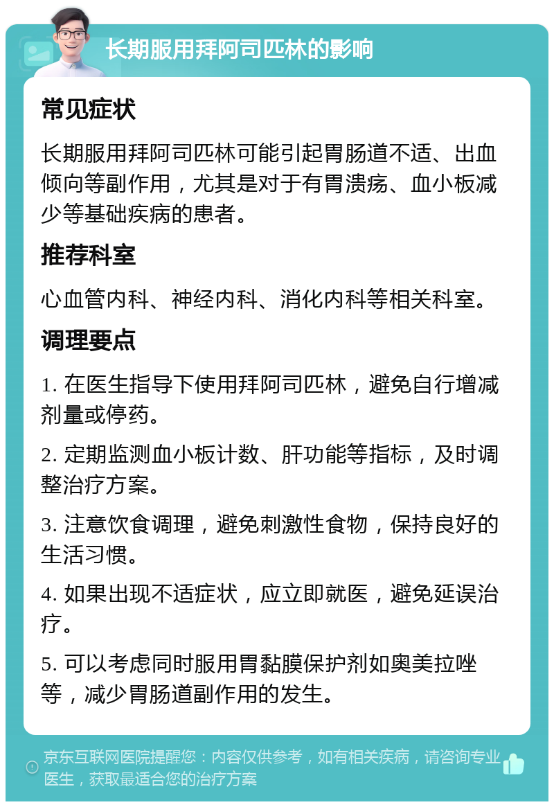 长期服用拜阿司匹林的影响 常见症状 长期服用拜阿司匹林可能引起胃肠道不适、出血倾向等副作用，尤其是对于有胃溃疡、血小板减少等基础疾病的患者。 推荐科室 心血管内科、神经内科、消化内科等相关科室。 调理要点 1. 在医生指导下使用拜阿司匹林，避免自行增减剂量或停药。 2. 定期监测血小板计数、肝功能等指标，及时调整治疗方案。 3. 注意饮食调理，避免刺激性食物，保持良好的生活习惯。 4. 如果出现不适症状，应立即就医，避免延误治疗。 5. 可以考虑同时服用胃黏膜保护剂如奥美拉唑等，减少胃肠道副作用的发生。