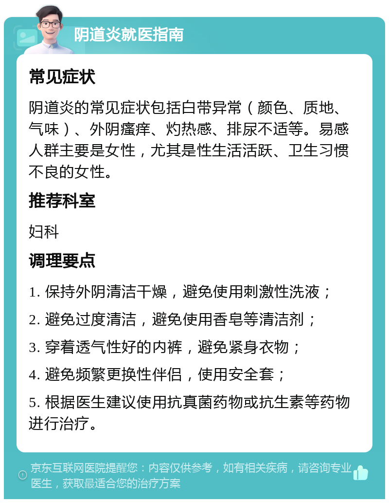 阴道炎就医指南 常见症状 阴道炎的常见症状包括白带异常（颜色、质地、气味）、外阴瘙痒、灼热感、排尿不适等。易感人群主要是女性，尤其是性生活活跃、卫生习惯不良的女性。 推荐科室 妇科 调理要点 1. 保持外阴清洁干燥，避免使用刺激性洗液； 2. 避免过度清洁，避免使用香皂等清洁剂； 3. 穿着透气性好的内裤，避免紧身衣物； 4. 避免频繁更换性伴侣，使用安全套； 5. 根据医生建议使用抗真菌药物或抗生素等药物进行治疗。