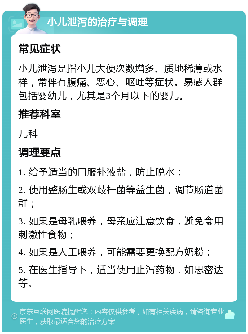 小儿泄泻的治疗与调理 常见症状 小儿泄泻是指小儿大便次数增多、质地稀薄或水样，常伴有腹痛、恶心、呕吐等症状。易感人群包括婴幼儿，尤其是3个月以下的婴儿。 推荐科室 儿科 调理要点 1. 给予适当的口服补液盐，防止脱水； 2. 使用整肠生或双歧杆菌等益生菌，调节肠道菌群； 3. 如果是母乳喂养，母亲应注意饮食，避免食用刺激性食物； 4. 如果是人工喂养，可能需要更换配方奶粉； 5. 在医生指导下，适当使用止泻药物，如思密达等。