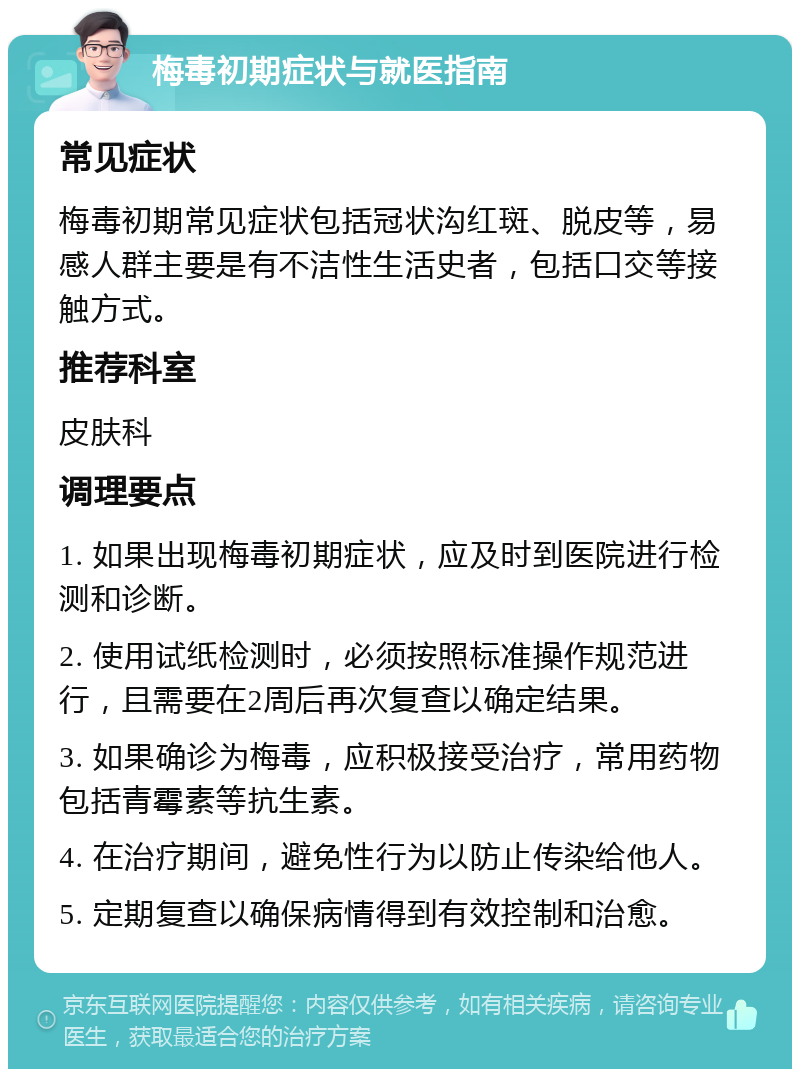 梅毒初期症状与就医指南 常见症状 梅毒初期常见症状包括冠状沟红斑、脱皮等，易感人群主要是有不洁性生活史者，包括口交等接触方式。 推荐科室 皮肤科 调理要点 1. 如果出现梅毒初期症状，应及时到医院进行检测和诊断。 2. 使用试纸检测时，必须按照标准操作规范进行，且需要在2周后再次复查以确定结果。 3. 如果确诊为梅毒，应积极接受治疗，常用药物包括青霉素等抗生素。 4. 在治疗期间，避免性行为以防止传染给他人。 5. 定期复查以确保病情得到有效控制和治愈。