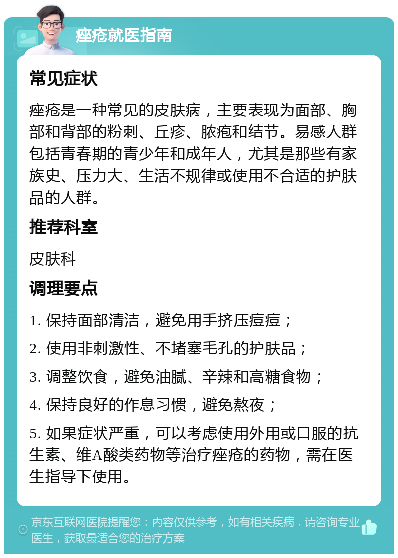 痤疮就医指南 常见症状 痤疮是一种常见的皮肤病，主要表现为面部、胸部和背部的粉刺、丘疹、脓疱和结节。易感人群包括青春期的青少年和成年人，尤其是那些有家族史、压力大、生活不规律或使用不合适的护肤品的人群。 推荐科室 皮肤科 调理要点 1. 保持面部清洁，避免用手挤压痘痘； 2. 使用非刺激性、不堵塞毛孔的护肤品； 3. 调整饮食，避免油腻、辛辣和高糖食物； 4. 保持良好的作息习惯，避免熬夜； 5. 如果症状严重，可以考虑使用外用或口服的抗生素、维A酸类药物等治疗痤疮的药物，需在医生指导下使用。