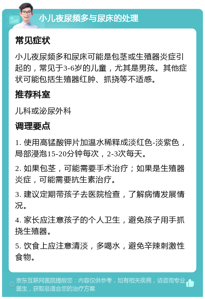 小儿夜尿频多与尿床的处理 常见症状 小儿夜尿频多和尿床可能是包茎或生殖器炎症引起的，常见于3-6岁的儿童，尤其是男孩。其他症状可能包括生殖器红肿、抓挠等不适感。 推荐科室 儿科或泌尿外科 调理要点 1. 使用高锰酸钾片加温水稀释成淡红色-淡紫色，局部浸泡15-20分钟每次，2-3次每天。 2. 如果包茎，可能需要手术治疗；如果是生殖器炎症，可能需要抗生素治疗。 3. 建议定期带孩子去医院检查，了解病情发展情况。 4. 家长应注意孩子的个人卫生，避免孩子用手抓挠生殖器。 5. 饮食上应注意清淡，多喝水，避免辛辣刺激性食物。