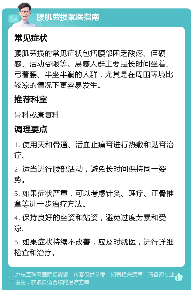 腰肌劳损就医指南 常见症状 腰肌劳损的常见症状包括腰部困乏酸疼、僵硬感、活动受限等。易感人群主要是长时间坐着、弓着腰、半坐半躺的人群，尤其是在周围环境比较凉的情况下更容易发生。 推荐科室 骨科或康复科 调理要点 1. 使用天和骨通、活血止痛膏进行热敷和贴膏治疗。 2. 适当进行腰部活动，避免长时间保持同一姿势。 3. 如果症状严重，可以考虑针灸、理疗、正骨推拿等进一步治疗方法。 4. 保持良好的坐姿和站姿，避免过度劳累和受凉。 5. 如果症状持续不改善，应及时就医，进行详细检查和治疗。